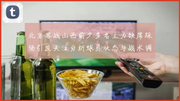 北京客战山西前夕多名主力缺席踩场引发关注分析球员状态与战术调整