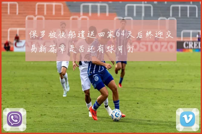 保罗被快船遣送回家64天后终迎交易新篇章是否还有球可打