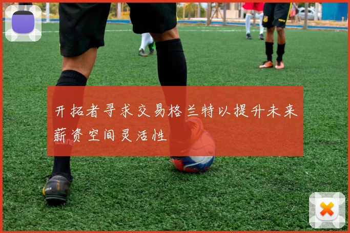 开拓者寻求交易格兰特以提升未来薪资空间灵活性