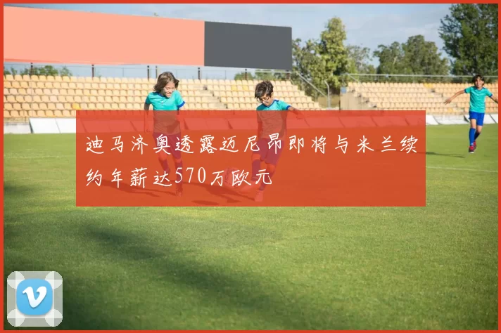 迪马济奥透露迈尼昂即将与米兰续约年薪达570万欧元