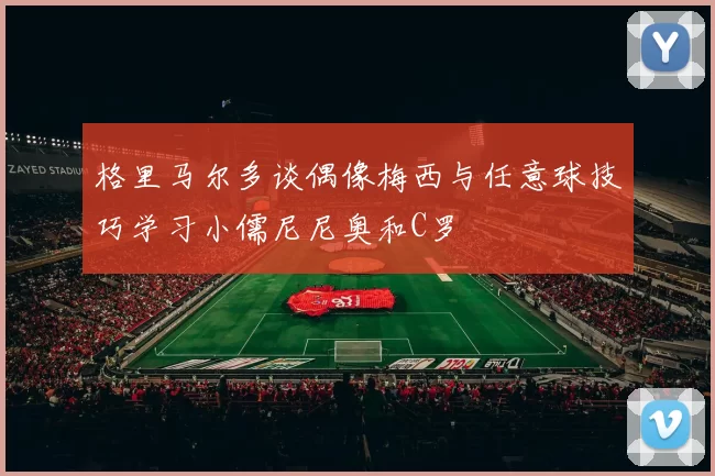 格里马尔多谈偶像梅西与任意球技巧学习小儒尼尼奥和C罗