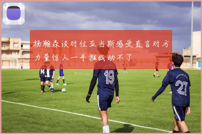 杨瀚森谈对位亚当斯感受直言对方力量惊人一手推我动不了