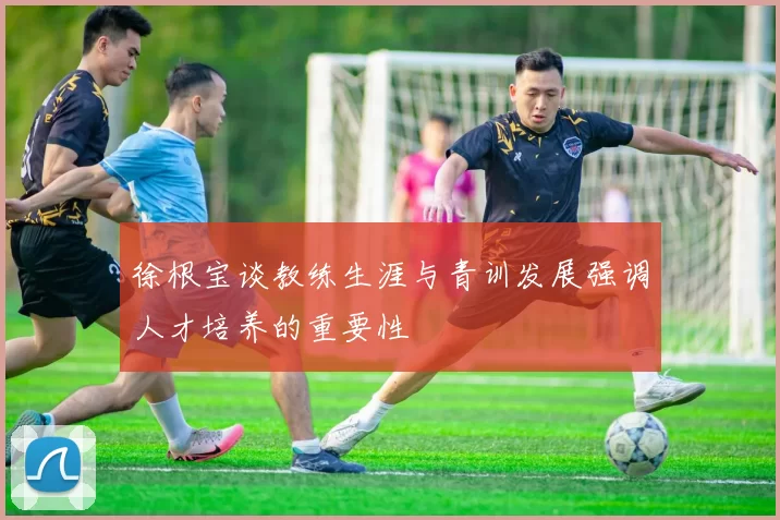 徐根宝谈教练生涯与青训发展强调人才培养的重要性