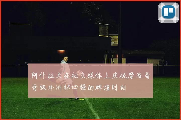 阿什拉夫在社交媒体上庆祝摩洛哥晋级非洲杯四强的辉煌时刻